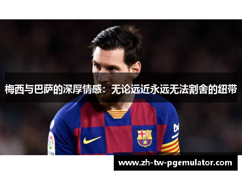 梅西与巴萨的深厚情感：无论远近永远无法割舍的纽带
